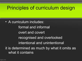 Principles of curriculum design

• A curriculum includes:
          formal and informal
          overt and covert
          recognised and overlooked
          intentional and unintentional
it is determined as much by what it omits as
   what it contains
 