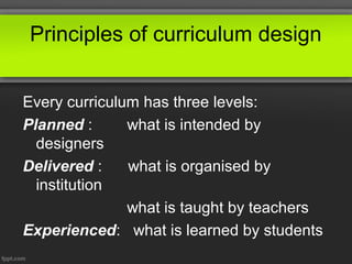Principles of curriculum design


Every curriculum has three levels:
Planned :      what is intended by
  designers
Delivered :    what is organised by
  institution
               what is taught by teachers
Experienced: what is learned by students
 