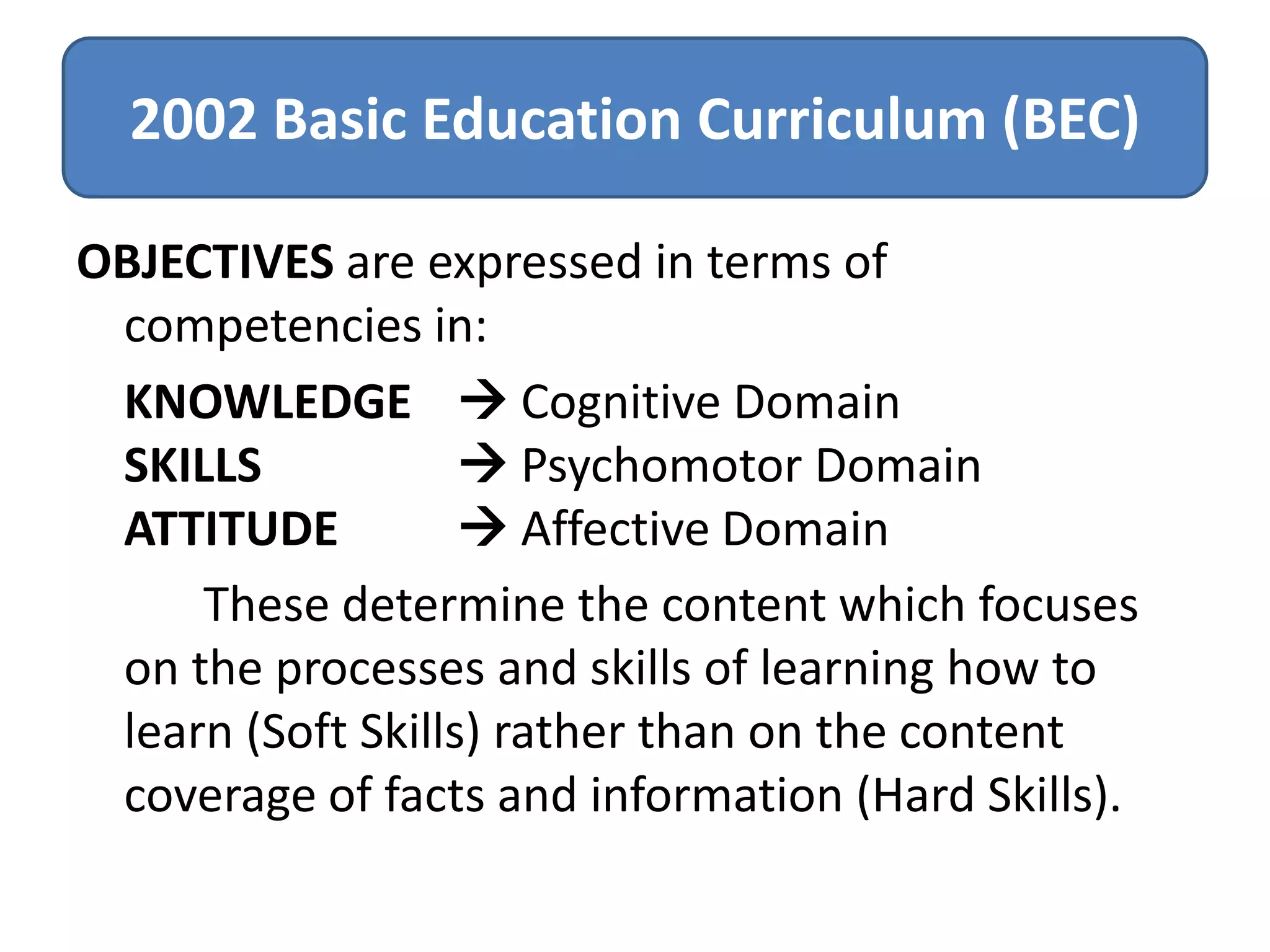 2002 Basic Education Curriculum (BEC)
OBJECTIVES are expressed in terms of
competencies in:
KNOWLEDGE  Cognitive Domain
SKILLS
 Psychomotor Domain
ATTITUDE
 Affective Domain
These determine the content which focuses
on the processes and skills of learning how to
learn (Soft Skills) rather than on the content
coverage of facts and information (Hard Skills).

 
