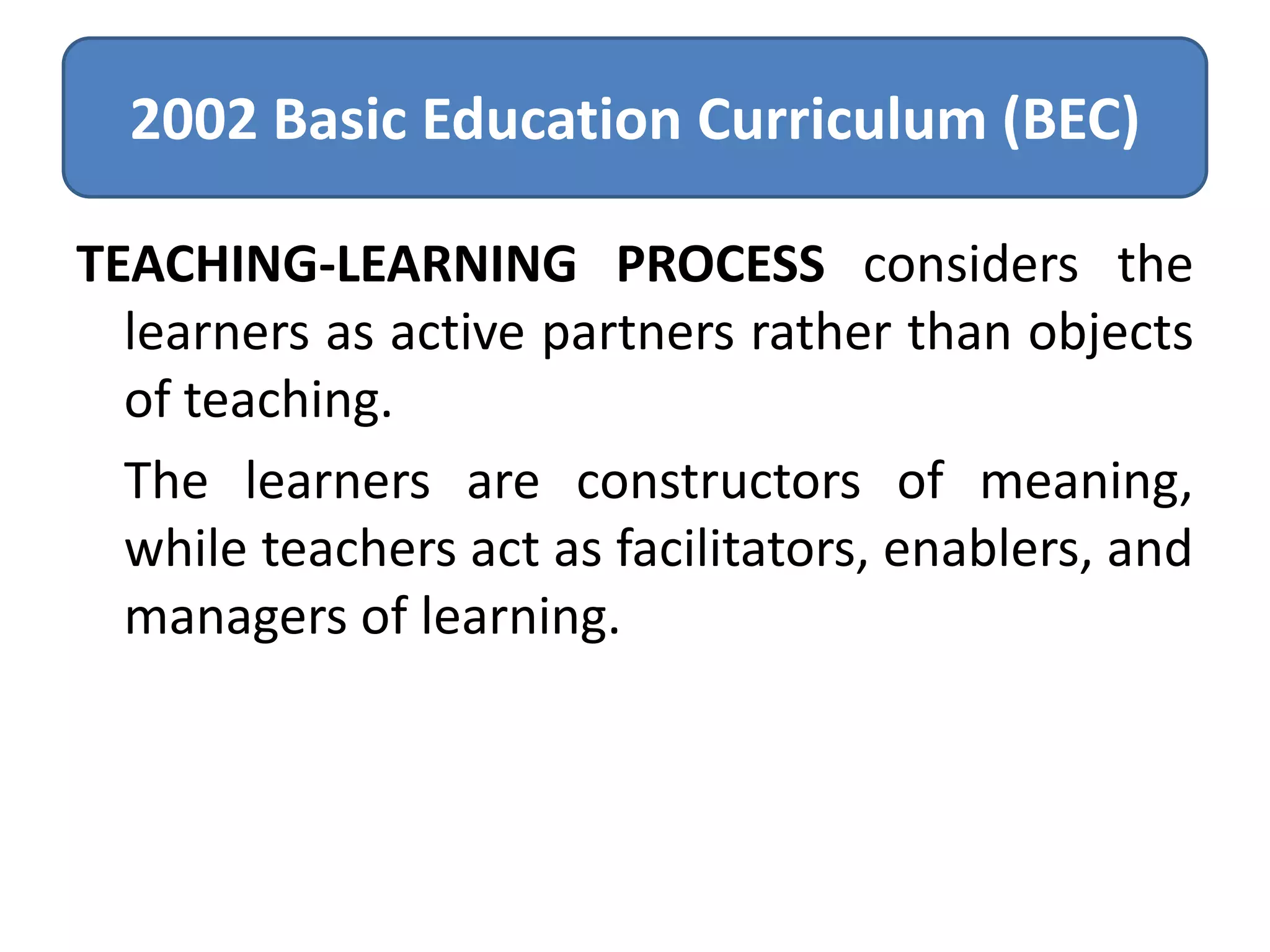 2002 Basic Education Curriculum (BEC)
TEACHING-LEARNING PROCESS considers the
learners as active partners rather than objects
of teaching.
The learners are constructors of meaning,
while teachers act as facilitators, enablers, and
managers of learning.

 