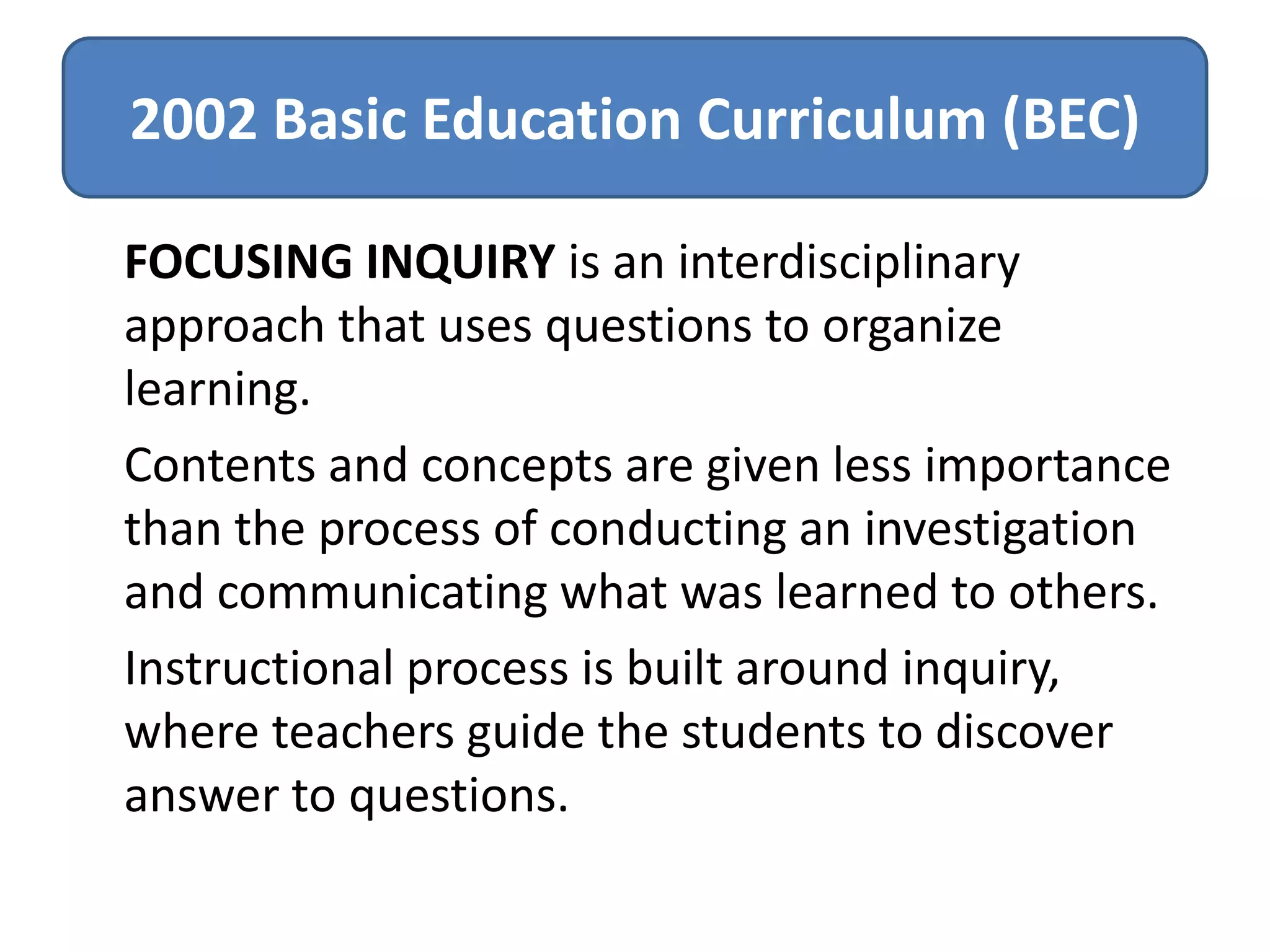 2002 Basic Education Curriculum (BEC)
FOCUSING INQUIRY is an interdisciplinary
approach that uses questions to organize
learning.
Contents and concepts are given less importance
than the process of conducting an investigation
and communicating what was learned to others.
Instructional process is built around inquiry,
where teachers guide the students to discover
answer to questions.

 