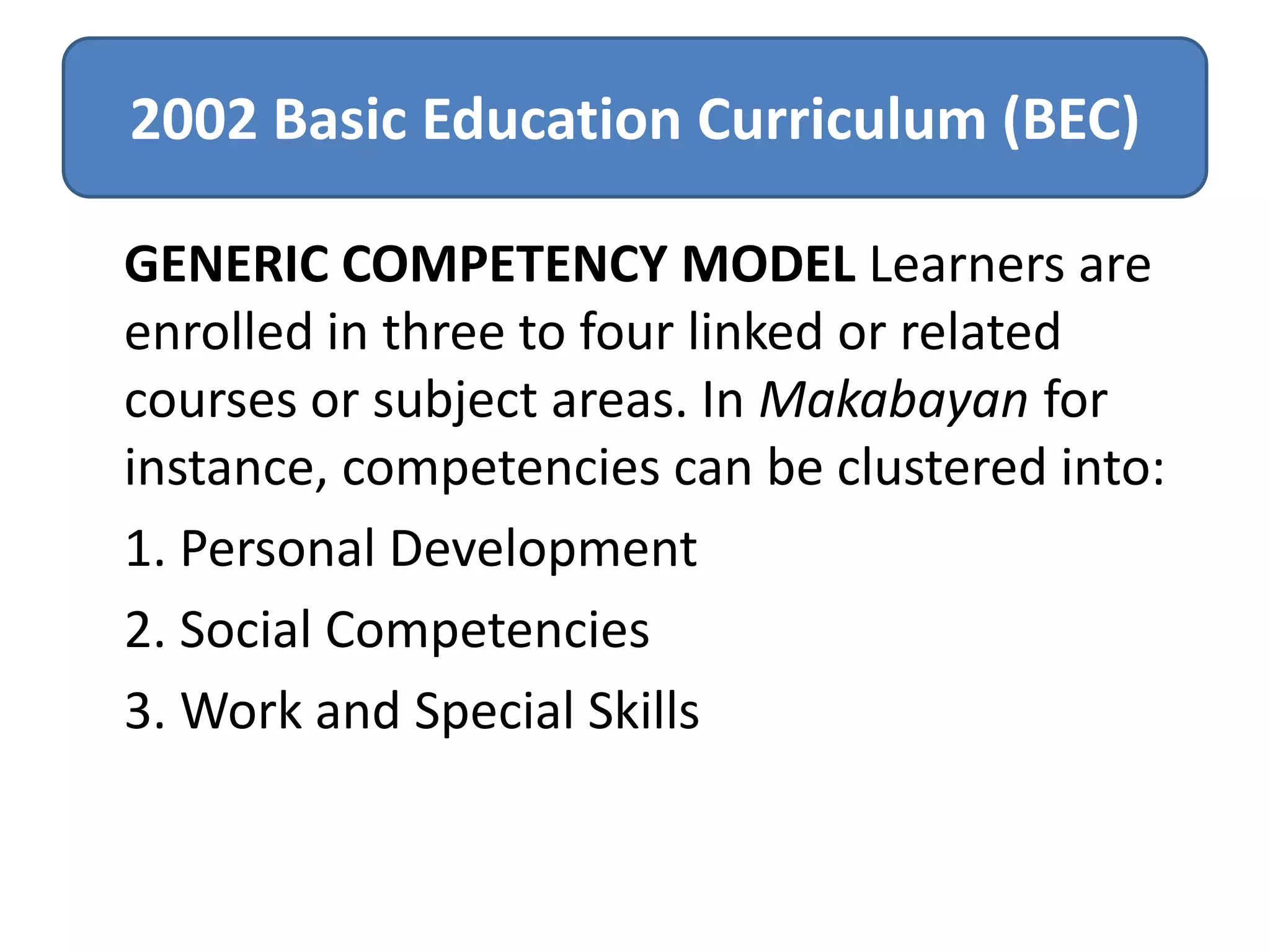 2002 Basic Education Curriculum (BEC)
GENERIC COMPETENCY MODEL Learners are
enrolled in three to four linked or related
courses or subject areas. In Makabayan for
instance, competencies can be clustered into:
1. Personal Development
2. Social Competencies
3. Work and Special Skills

 