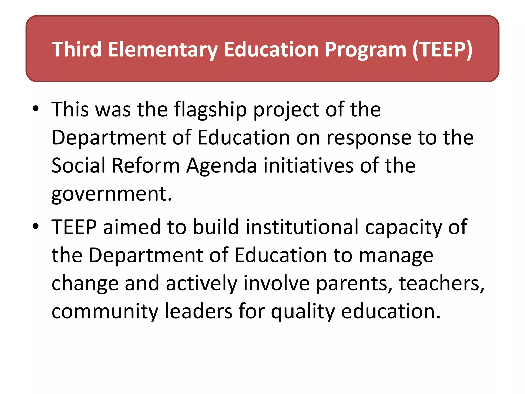 Third Elementary Education Program (TEEP)
• This was the flagship project of the
Department of Education on response to the
Social Reform Agenda initiatives of the
government.
• TEEP aimed to build institutional capacity of
the Department of Education to manage
change and actively involve parents, teachers,
community leaders for quality education.

 