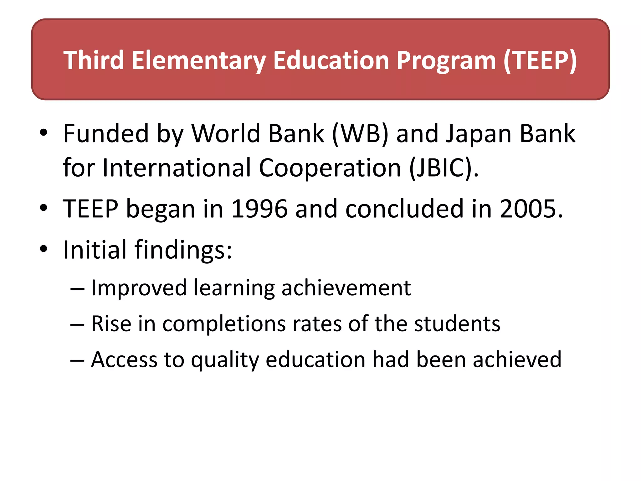 Third Elementary Education Program (TEEP)
• Funded by World Bank (WB) and Japan Bank
for International Cooperation (JBIC).
• TEEP began in 1996 and concluded in 2005.
• Initial findings:
– Improved learning achievement
– Rise in completions rates of the students
– Access to quality education had been achieved

 