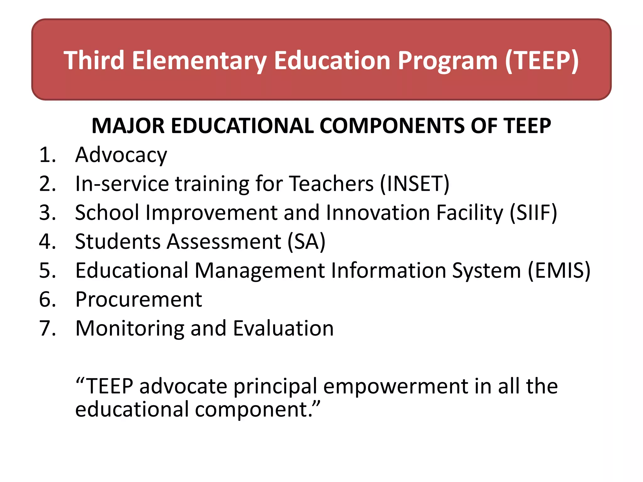 Third Elementary Education Program (TEEP)
1.
2.
3.
4.
5.
6.
7.

MAJOR EDUCATIONAL COMPONENTS OF TEEP
Advocacy
In-service training for Teachers (INSET)
School Improvement and Innovation Facility (SIIF)
Students Assessment (SA)
Educational Management Information System (EMIS)
Procurement
Monitoring and Evaluation

“TEEP advocate principal empowerment in all the
educational component.”

 