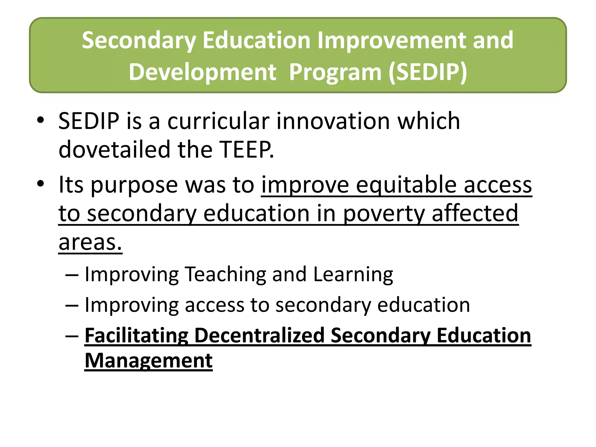 Secondary Education Improvement and
Development Program (SEDIP)
• SEDIP is a curricular innovation which
dovetailed the TEEP.
• Its purpose was to improve equitable access
to secondary education in poverty affected
areas.
– Improving Teaching and Learning
– Improving access to secondary education
– Facilitating Decentralized Secondary Education
Management

 