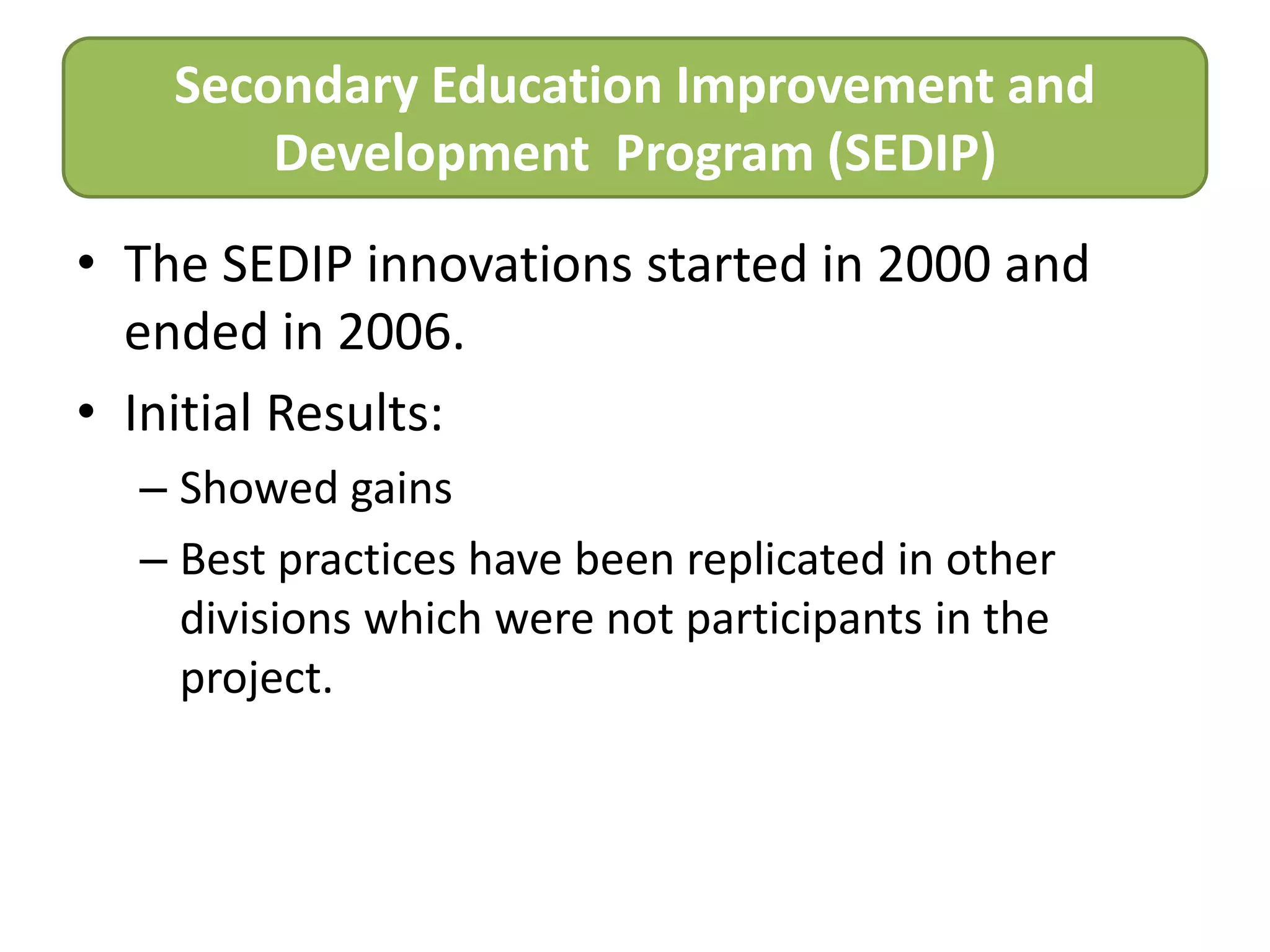 Secondary Education Improvement and
Development Program (SEDIP)
• The SEDIP innovations started in 2000 and
ended in 2006.
• Initial Results:
– Showed gains
– Best practices have been replicated in other
divisions which were not participants in the
project.

 