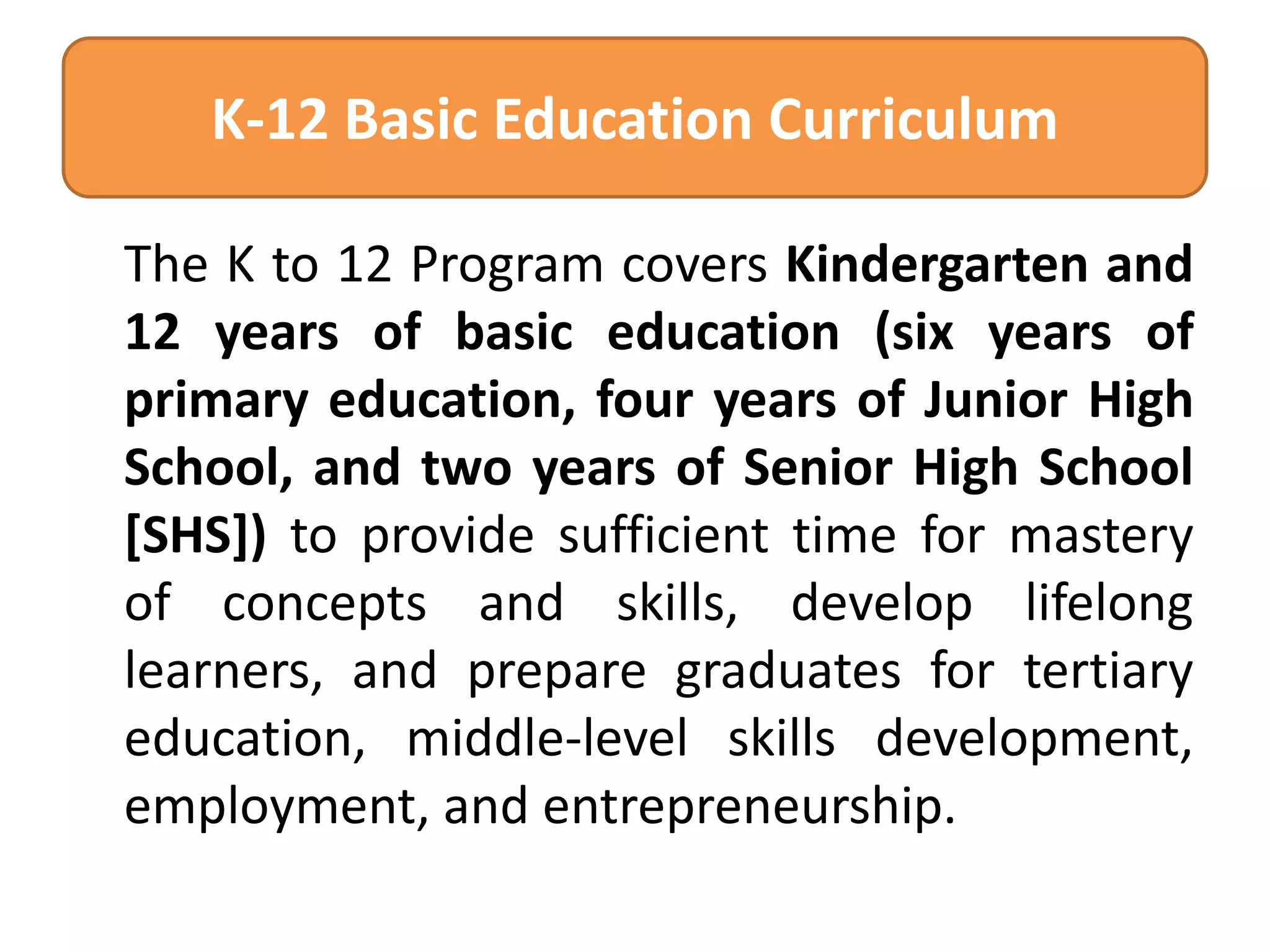 K-12 Basic Education Curriculum
The K to 12 Program covers Kindergarten and
12 years of basic education (six years of
primary education, four years of Junior High
School, and two years of Senior High School
[SHS]) to provide sufficient time for mastery
of concepts and skills, develop lifelong
learners, and prepare graduates for tertiary
education, middle-level skills development,
employment, and entrepreneurship.

 