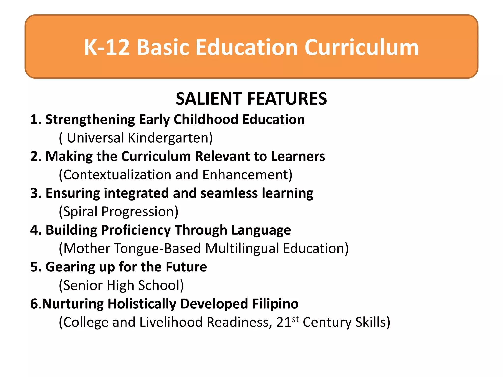K-12 Basic Education Curriculum
SALIENT FEATURES
1. Strengthening Early Childhood Education
( Universal Kindergarten)
2. Making the Curriculum Relevant to Learners
(Contextualization and Enhancement)
3. Ensuring integrated and seamless learning
(Spiral Progression)
4. Building Proficiency Through Language
(Mother Tongue-Based Multilingual Education)
5. Gearing up for the Future
(Senior High School)
6.Nurturing Holistically Developed Filipino
(College and Livelihood Readiness, 21st Century Skills)

 