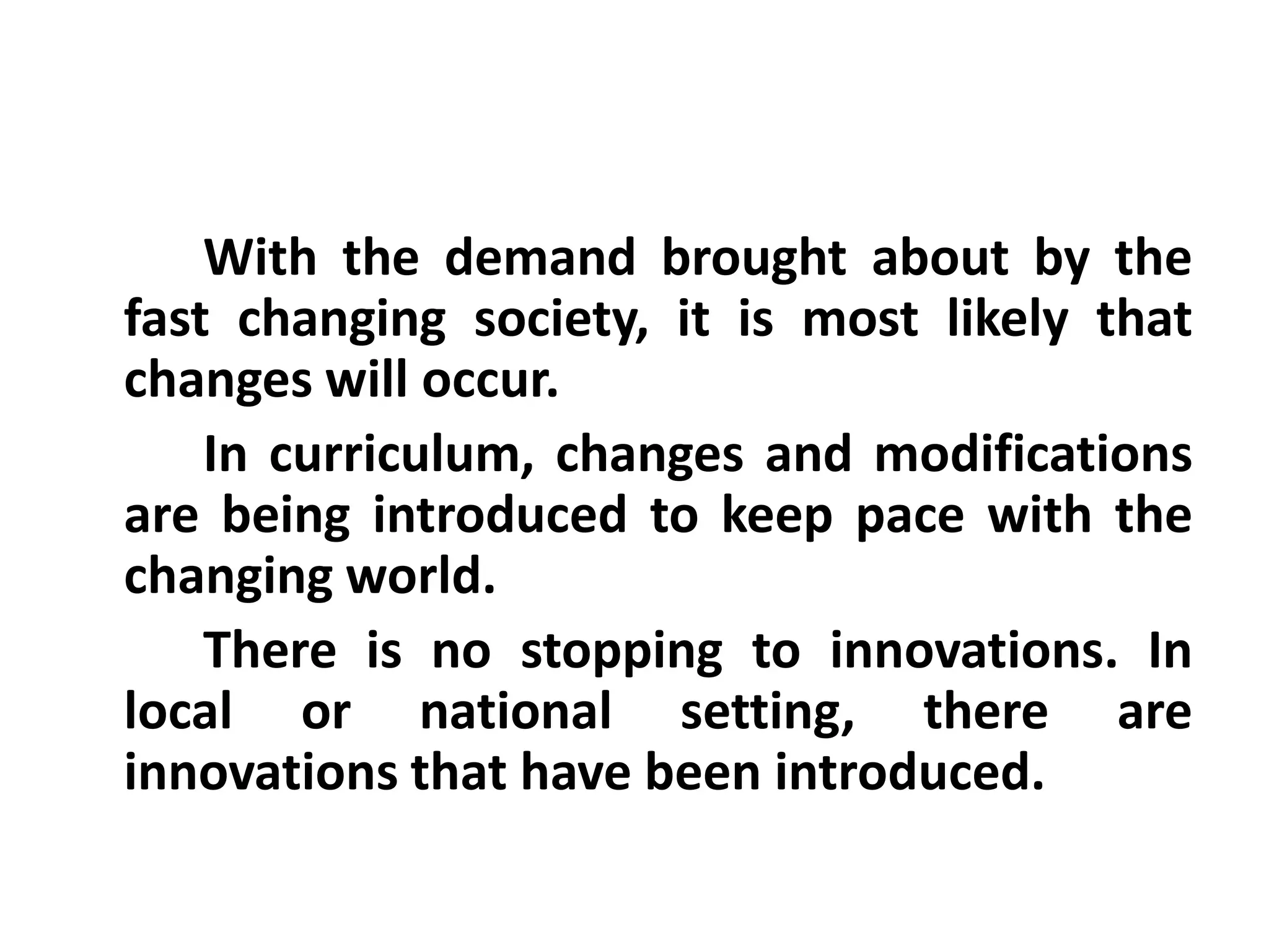 With the demand brought about by the
fast changing society, it is most likely that
changes will occur.
In curriculum, changes and modifications
are being introduced to keep pace with the
changing world.
There is no stopping to innovations. In
local or national setting, there are
innovations that have been introduced.

 