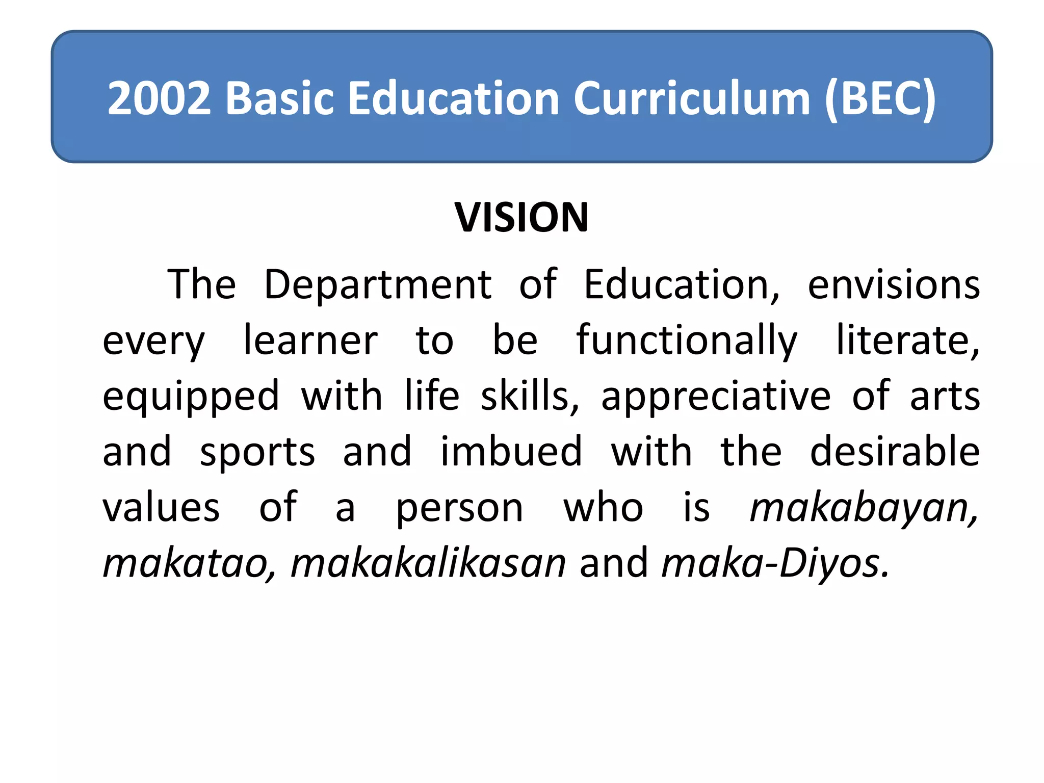 2002 Basic Education Curriculum (BEC)
VISION
The Department of Education, envisions
every learner to be functionally literate,
equipped with life skills, appreciative of arts
and sports and imbued with the desirable
values of a person who is makabayan,
makatao, makakalikasan and maka-Diyos.

 