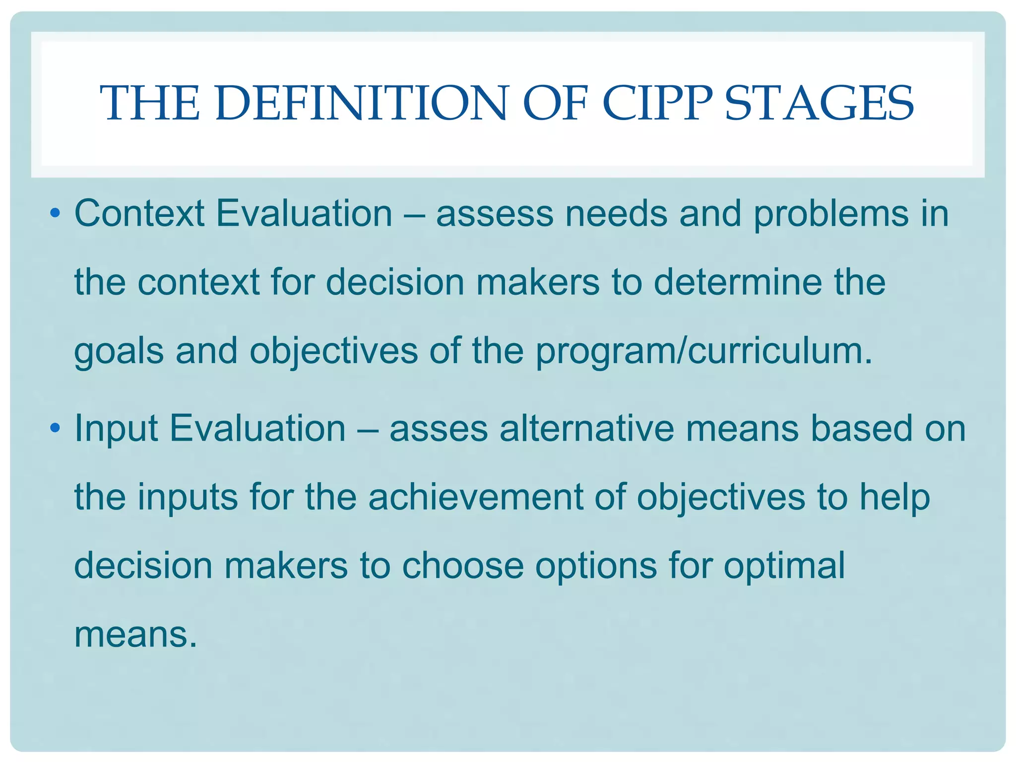 THE DEFINITION OF CIPP STAGES
• Context Evaluation – assess needs and problems in
the context for decision makers to determine the
goals and objectives of the program/curriculum.
• Input Evaluation – asses alternative means based on
the inputs for the achievement of objectives to help
decision makers to choose options for optimal
means.
 