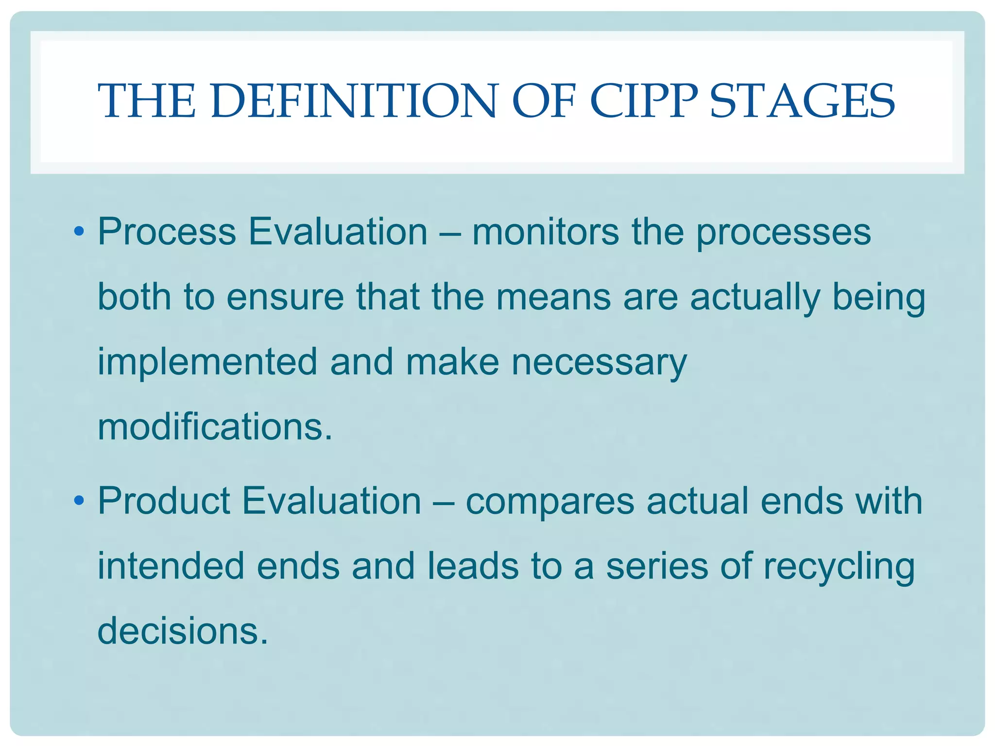 THE DEFINITION OF CIPP STAGES
• Process Evaluation – monitors the processes
both to ensure that the means are actually being
implemented and make necessary
modifications.
• Product Evaluation – compares actual ends with
intended ends and leads to a series of recycling
decisions.
 