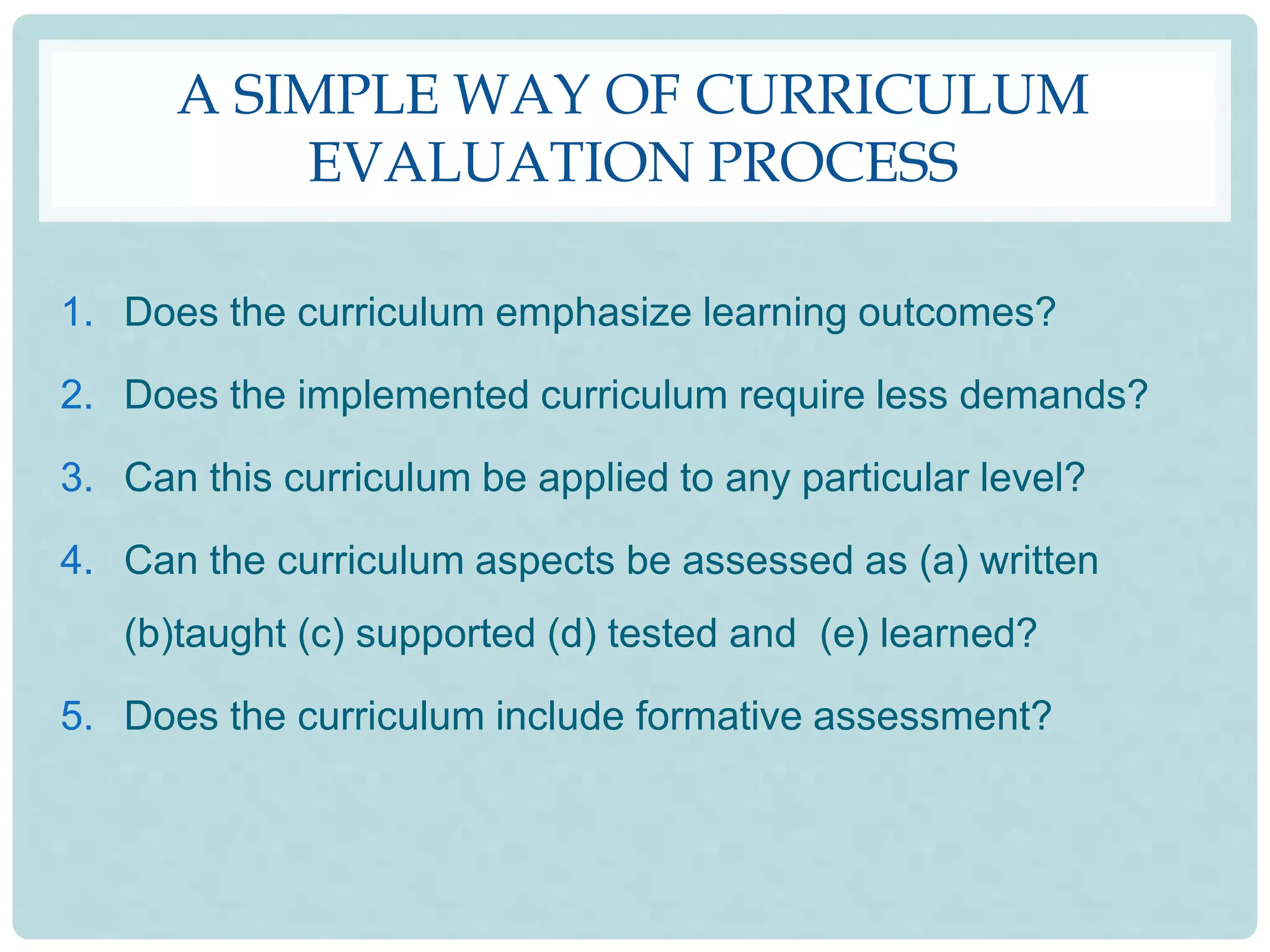 A SIMPLE WAY OF CURRICULUM
EVALUATION PROCESS
1. Does the curriculum emphasize learning outcomes?
2. Does the implemented curriculum require less demands?
3. Can this curriculum be applied to any particular level?
4. Can the curriculum aspects be assessed as (a) written
(b)taught (c) supported (d) tested and (e) learned?
5. Does the curriculum include formative assessment?
 