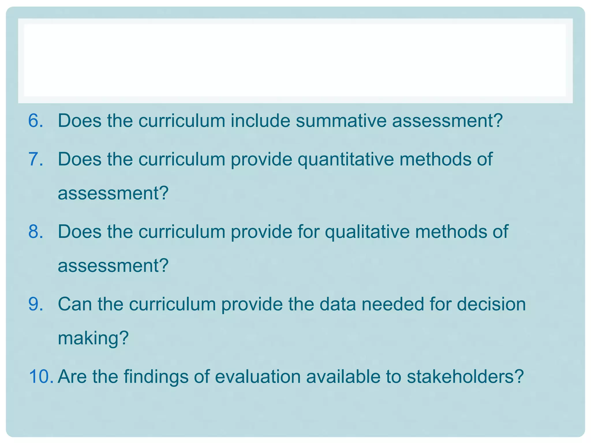 6. Does the curriculum include summative assessment?
7. Does the curriculum provide quantitative methods of
assessment?
8. Does the curriculum provide for qualitative methods of
assessment?
9. Can the curriculum provide the data needed for decision
making?
10. Are the findings of evaluation available to stakeholders?
 