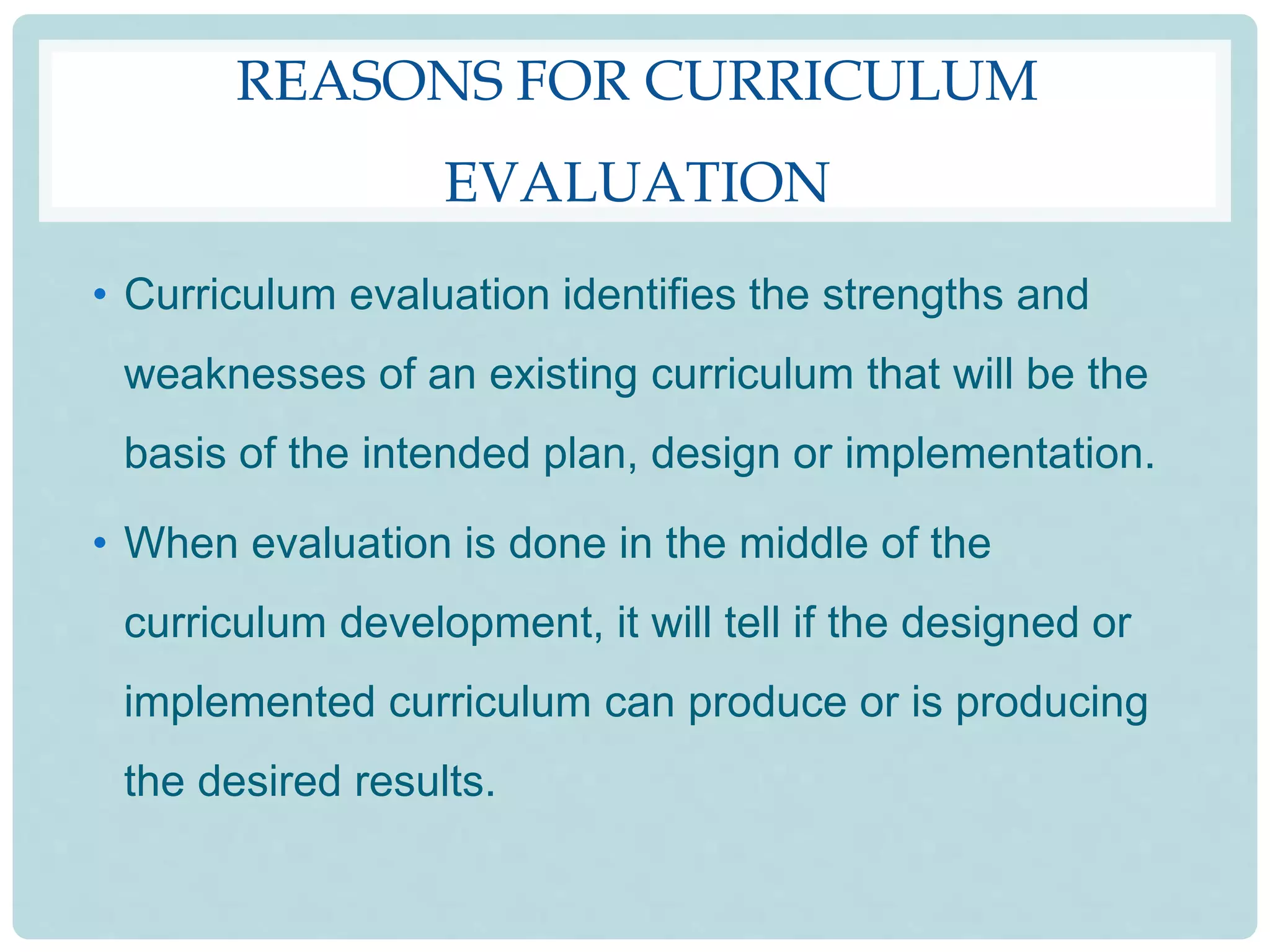 REASONS FOR CURRICULUM
EVALUATION
• Curriculum evaluation identifies the strengths and
weaknesses of an existing curriculum that will be the
basis of the intended plan, design or implementation.
• When evaluation is done in the middle of the
curriculum development, it will tell if the designed or
implemented curriculum can produce or is producing
the desired results.
 