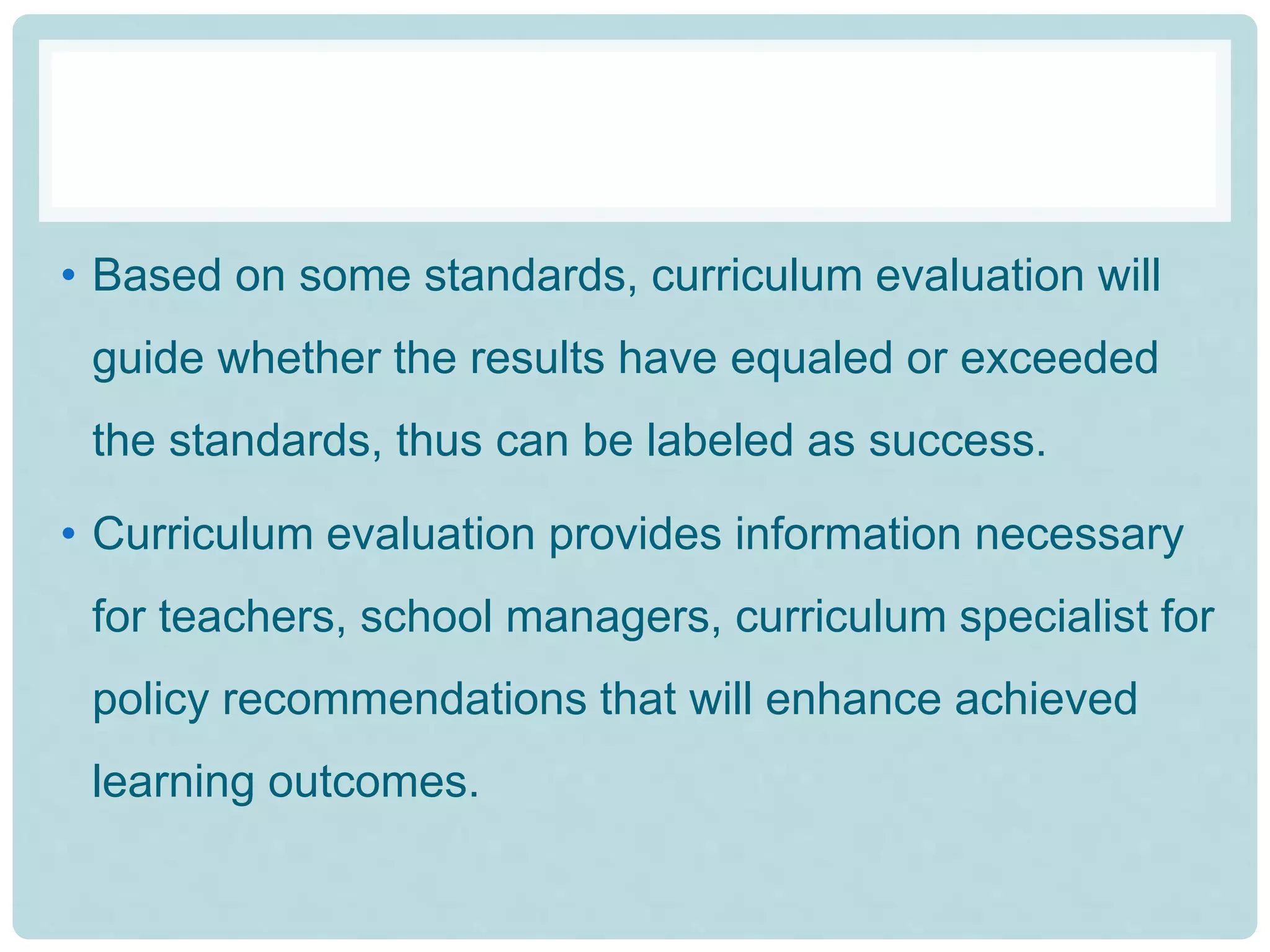• Based on some standards, curriculum evaluation will
guide whether the results have equaled or exceeded
the standards, thus can be labeled as success.
• Curriculum evaluation provides information necessary
for teachers, school managers, curriculum specialist for
policy recommendations that will enhance achieved
learning outcomes.
 