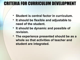 CRITERIA FOR CURRICULUM DEVELOPMENT
• Student is central factor in curriculum.
• It should be flexible and adjustable to
need of the student.
• It should be dynamic and possible of
revision.
• The experience presented should be as a
whole so that activities of teacher and
student are integrated.
 