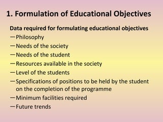 1. Formulation of Educational Objectives
Data required for formulating educational objectives
―Philosophy
―Needs of the society
―Needs of the student
―Resources available in the society
―Level of the students
―Specifications of positions to be held by the student
on the completion of the programme
―Minimum facilities required
―Future trends
 