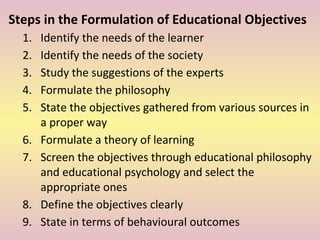 Steps in the Formulation of Educational Objectives
1. Identify the needs of the learner
2. Identify the needs of the society
3. Study the suggestions of the experts
4. Formulate the philosophy
5. State the objectives gathered from various sources in
a proper way
6. Formulate a theory of learning
7. Screen the objectives through educational philosophy
and educational psychology and select the
appropriate ones
8. Define the objectives clearly
9. State in terms of behavioural outcomes
 