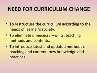 NEED FOR CURRICULUM CHANGE
• To restructure the curriculum according to the
needs of learner’s society.
• To eliminate unnecessary units, teaching
methods and contents.
• To introduce latest and updated methods of
teaching and content, new knowledge and
practices.
 