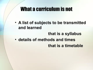 What a curriculum is not
• A list of subjects to be transmitted
and learned
that is a syllabus
• details of methods and times
that is a timetable
 