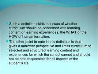 Such a definition skirts the issue of whether
 curriculum should be concerned with learning
 content or learning experiences, the WHAT or the
 HOW of human formation.
The other point to note in this definition is that it
 gives a narrower perspective and limits curriculum to
 selected and structured learning content and
 experiences for which the school cannot and should
 not be held responsible for all aspects of the
 student’s life.
 