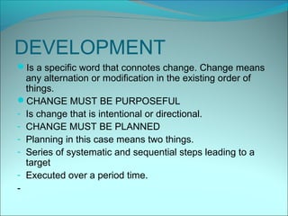 DEVELOPMENT
Is a specific word that connotes change. Change means
  any alternation or modification in the existing order of
  things.
CHANGE MUST BE PURPOSEFUL
- Is change that is intentional or directional.
- CHANGE MUST BE PLANNED
- Planning in this case means two things.
- Series of systematic and sequential steps leading to a
  target
- Executed over a period time.
-
 