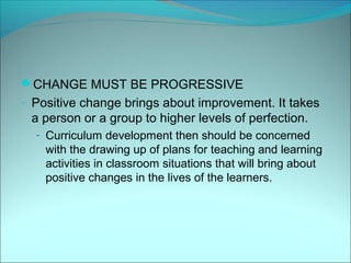 CHANGE MUST BE PROGRESSIVE
- Positive change brings about improvement. It takes
 a person or a group to higher levels of perfection.
  - Curriculum development then should be concerned
    with the drawing up of plans for teaching and learning
    activities in classroom situations that will bring about
    positive changes in the lives of the learners.
 