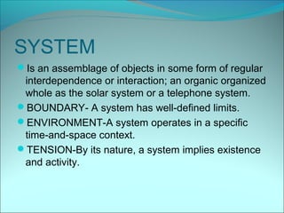 SYSTEM
Is an assemblage of objects in some form of regular
 interdependence or interaction; an organic organized
 whole as the solar system or a telephone system.
BOUNDARY- A system has well-defined limits.
ENVIRONMENT-A system operates in a specific
 time-and-space context.
TENSION-By its nature, a system implies existence
 and activity.
 