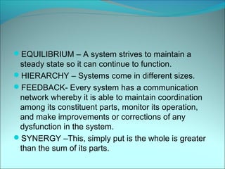 EQUILIBRIUM – A system strives to maintain a
 steady state so it can continue to function.
HIERARCHY – Systems come in different sizes.
FEEDBACK- Every system has a communication
 network whereby it is able to maintain coordination
 among its constituent parts, monitor its operation,
 and make improvements or corrections of any
 dysfunction in the system.
SYNERGY –This, simply put is the whole is greater
 than the sum of its parts.
 