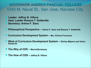 GOVERNOR ANDRES PASCUAL COLLEGE
 1045 M. Naval St., San Jose, Navotas City
 Leader: Jeffrey B. Villena
 Asst. Leader Rosana T. Soldevilla
 Secretary: Arlene F. Sanz

 Philosophical Perspective – Arlene F. Sanz and Rosana T. Soldevilla

 Curriculum Development System – Ma. Victoria Francisco

 What of Curriculum Development System – Shirley Mijares and Victor
  Desacula

 The Why of CDS – MaricelSumaway

 The How of CDS – Jeffrey B. Villena
 