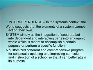 INTERDEPENDENCE – In the systems context, the
World suggests that the elements of a system cannot
  act on their own.
SYSTEM simply as the integration of separate but
  interdependent and interacting parts into an organic
  whole which is meant to accomplish a certain
  purpose or perform a specific function.
A customized coherent and comprehensive program
  for continually updating and improving curriculum
  and instruction of a school so that it can better attain
  its purpose.
 