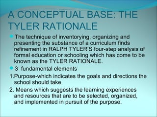 A CONCEPTUAL BASE: THE
TYLER RATIONALE
The technique of inventorying, organizing and
  presenting the substance of a curriculum finds
  refinement in RALPH TYLER’S four-step analysis of
  formal education or schooling which has come to be
  known as the TYLER RATIONALE.
3 fundamental elements
1.Purpose-which indicates the goals and directions the
  school should take
2. Means which suggests the learning experiences
  and resources that are to be selected, organized,
  and implemented in pursuit of the purpose.
 