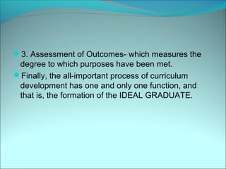 3. Assessment of Outcomes- which measures the
 degree to which purposes have been met.
Finally, the all-important process of curriculum
 development has one and only one function, and
 that is, the formation of the IDEAL GRADUATE.
 