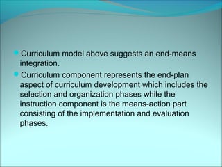 Curriculum model above suggests an end-means
 integration.
Curriculum component represents the end-plan
 aspect of curriculum development which includes the
 selection and organization phases while the
 instruction component is the means-action part
 consisting of the implementation and evaluation
 phases.
 