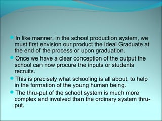 In like manner, in the school production system, we
 must first envision our product the Ideal Graduate at
 the end of the process or upon graduation.
Once we have a clear conception of the output the
 school can now procure the inputs or students
 recruits.
This is precisely what schooling is all about, to help
 in the formation of the young human being.
The thru-put of the school system is much more
 complex and involved than the ordinary system thru-
 put.
 