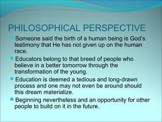 PHILOSOPHICAL PERSPECTIVE
Someone said the birth of a human being is God’s
 testimony that He has not given up on the human
 race.
Educators belong to that breed of people who
 believe in a better tomorrow through the
 transformation of the young.
Education is deemed a tedious and long-drawn
 process and one may not even be around should
 this dream materialize.
Beginning nevertheless and an opportunity for other
 people to build on it in the future.
 