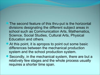 The second feature of this thru-put is the horizontal
 divisions designating the different subject areas in
 school such as Communication Arts, Mathematics,
 Science, Social Studies, Cultural Arts, Physical
 Education and others.
At this point, it is apropos to point out some basic
 differences between the mechanical production
 system and the school production system.
Secondly, in the mechanical system, there are but a
 relatively few stages and the whole process usually
 requires a shorter time span.
 
