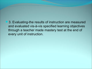 3. Evaluating-the results of instruction are measured
 and evaluated vis-à-vis specified learning objectives
 through a teacher made mastery test at the end of
 every unit of instruction.
 