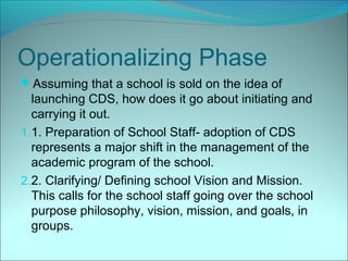 Operationalizing Phase
Assuming that a school is sold on the idea of
   launching CDS, how does it go about initiating and
   carrying it out.
1. 1. Preparation of School Staff- adoption of CDS
   represents a major shift in the management of the
   academic program of the school.
2. 2. Clarifying/ Defining school Vision and Mission.
   This calls for the school staff going over the school
   purpose philosophy, vision, mission, and goals, in
   groups.
 
