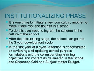 INSTITUTIONALIZING PHASE
It is one thing to initiate a new curriculum, another to
 make it take root and flourish in a school.
To do this , we need to ingrain the scheme in the
 culture of the school.
After the pilot-testing stage, the school can go into
 the 3 year development cycle.
In the first year of a cycle, attention is concentrated
 on reviewing and updating school purpose
 formulations and the corresponding learning
 objectives and content as delineated in the Scope
 and Sequence Grid and Subject Matter Budget.
 
