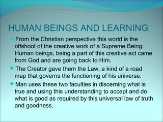 HUMAN BEINGS AND LEARNING
From the Christian perspective this world is the
 offshoot of the creative work of a Supreme Being.
 Human beings, being a part of this creative act came
 from God and are going back to Him.
The Creator gave them the Law, a kind of a road
 map that governs the functioning of his universe.
Man uses these two faculties in discerning what is
 true and using this understanding to accept and do
 what is good as required by this universal law of truth
 and goodness.
 