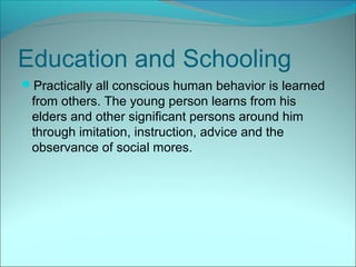 Education and Schooling
Practically all conscious human behavior is learned
 from others. The young person learns from his
 elders and other significant persons around him
 through imitation, instruction, advice and the
 observance of social mores.
 