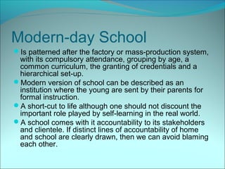 Modern-day School
Is patterned after the factory or mass-production system,
 with its compulsory attendance, grouping by age, a
 common curriculum, the granting of credentials and a
 hierarchical set-up.
Modern version of school can be described as an
 institution where the young are sent by their parents for
 formal instruction.
A short-cut to life although one should not discount the
 important role played by self-learning in the real world.
A school comes with it accountability to its stakeholders
 and clientele. If distinct lines of accountability of home
 and school are clearly drawn, then we can avoid blaming
 each other.
 