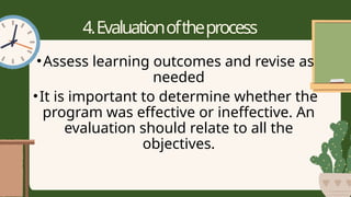 4.Evaluationoftheprocess
•Assess learning outcomes and revise as
needed
•It is important to determine whether the
program was effective or ineffective. An
evaluation should relate to all the
objectives.
 