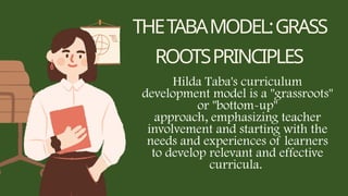 THETABAMODEL:GRASS
ROOTSPRINCIPLES
Hilda Taba's curriculum
development model is a "grassroots"
or "bottom-up"
approach, emphasizing teacher
involvement and starting with the
needs and experiences of learners
to develop relevant and effective
curricula.
 