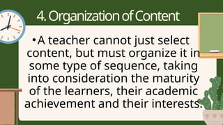 4.OrganizationofContent
•A teacher cannot just select
content, but must organize it in
some type of sequence, taking
into consideration the maturity
of the learners, their academic
achievement and their interests.
 