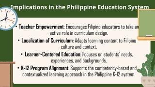Implications in the Philippine Education System
• Teacher Empowerment: Encourages Filipino educators to take an
active role in curriculum design.
• Localization of Curriculum: Adapts learning content to Filipino
culture and context.
• Learner-Centered Education: Focuses on students' needs,
experiences, and backgrounds.
• K-12 Program Alignment: Supports the competency-based and
contextualized learning approach in the Philippine K-12 system.
 