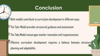 Conclusion
 Both models contribute to curriculum development in different ways
 The Tyler Model provides structured guidance and assessment
 The Taba Model encourages teacher innovation and responsiveness
 Effective curriculum development requires a balance between structured
planning and adaptability
 